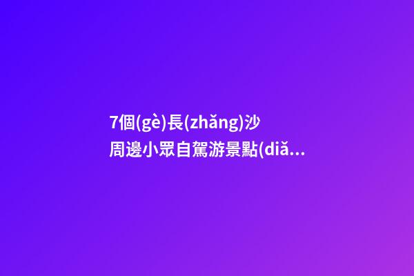 7個(gè)長(zhǎng)沙周邊小眾自駕游景點(diǎn)攻略推薦，周末長(zhǎng)沙出發(fā)1-2日自駕游去哪好玩？